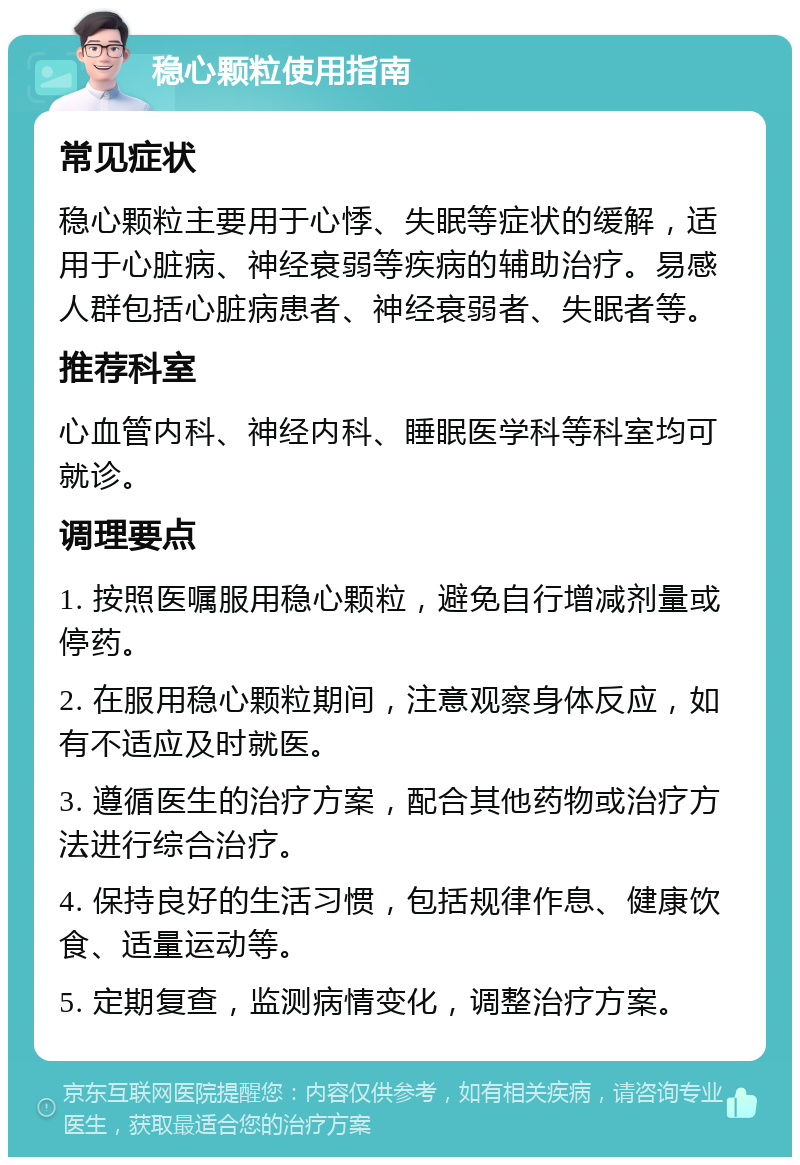 稳心颗粒使用指南 常见症状 稳心颗粒主要用于心悸、失眠等症状的缓解，适用于心脏病、神经衰弱等疾病的辅助治疗。易感人群包括心脏病患者、神经衰弱者、失眠者等。 推荐科室 心血管内科、神经内科、睡眠医学科等科室均可就诊。 调理要点 1. 按照医嘱服用稳心颗粒，避免自行增减剂量或停药。 2. 在服用稳心颗粒期间，注意观察身体反应，如有不适应及时就医。 3. 遵循医生的治疗方案，配合其他药物或治疗方法进行综合治疗。 4. 保持良好的生活习惯，包括规律作息、健康饮食、适量运动等。 5. 定期复查，监测病情变化，调整治疗方案。