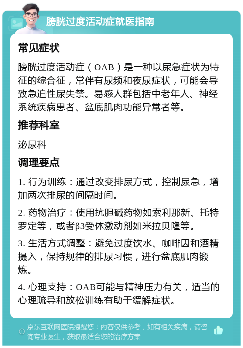 膀胱过度活动症就医指南 常见症状 膀胱过度活动症（OAB）是一种以尿急症状为特征的综合征，常伴有尿频和夜尿症状，可能会导致急迫性尿失禁。易感人群包括中老年人、神经系统疾病患者、盆底肌肉功能异常者等。 推荐科室 泌尿科 调理要点 1. 行为训练：通过改变排尿方式，控制尿急，增加两次排尿的间隔时间。 2. 药物治疗：使用抗胆碱药物如索利那新、托特罗定等，或者β3受体激动剂如米拉贝隆等。 3. 生活方式调整：避免过度饮水、咖啡因和酒精摄入，保持规律的排尿习惯，进行盆底肌肉锻炼。 4. 心理支持：OAB可能与精神压力有关，适当的心理疏导和放松训练有助于缓解症状。