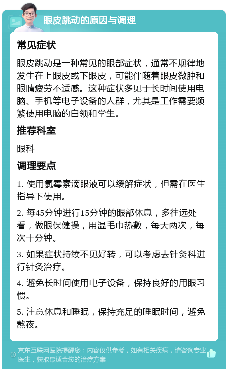 眼皮跳动的原因与调理 常见症状 眼皮跳动是一种常见的眼部症状，通常不规律地发生在上眼皮或下眼皮，可能伴随着眼皮微肿和眼睛疲劳不适感。这种症状多见于长时间使用电脑、手机等电子设备的人群，尤其是工作需要频繁使用电脑的白领和学生。 推荐科室 眼科 调理要点 1. 使用氯霉素滴眼液可以缓解症状，但需在医生指导下使用。 2. 每45分钟进行15分钟的眼部休息，多往远处看，做眼保健操，用温毛巾热敷，每天两次，每次十分钟。 3. 如果症状持续不见好转，可以考虑去针灸科进行针灸治疗。 4. 避免长时间使用电子设备，保持良好的用眼习惯。 5. 注意休息和睡眠，保持充足的睡眠时间，避免熬夜。