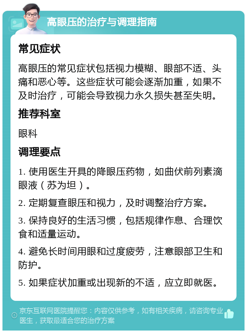 高眼压的治疗与调理指南 常见症状 高眼压的常见症状包括视力模糊、眼部不适、头痛和恶心等。这些症状可能会逐渐加重，如果不及时治疗，可能会导致视力永久损失甚至失明。 推荐科室 眼科 调理要点 1. 使用医生开具的降眼压药物，如曲伏前列素滴眼液（苏为坦）。 2. 定期复查眼压和视力，及时调整治疗方案。 3. 保持良好的生活习惯，包括规律作息、合理饮食和适量运动。 4. 避免长时间用眼和过度疲劳，注意眼部卫生和防护。 5. 如果症状加重或出现新的不适，应立即就医。