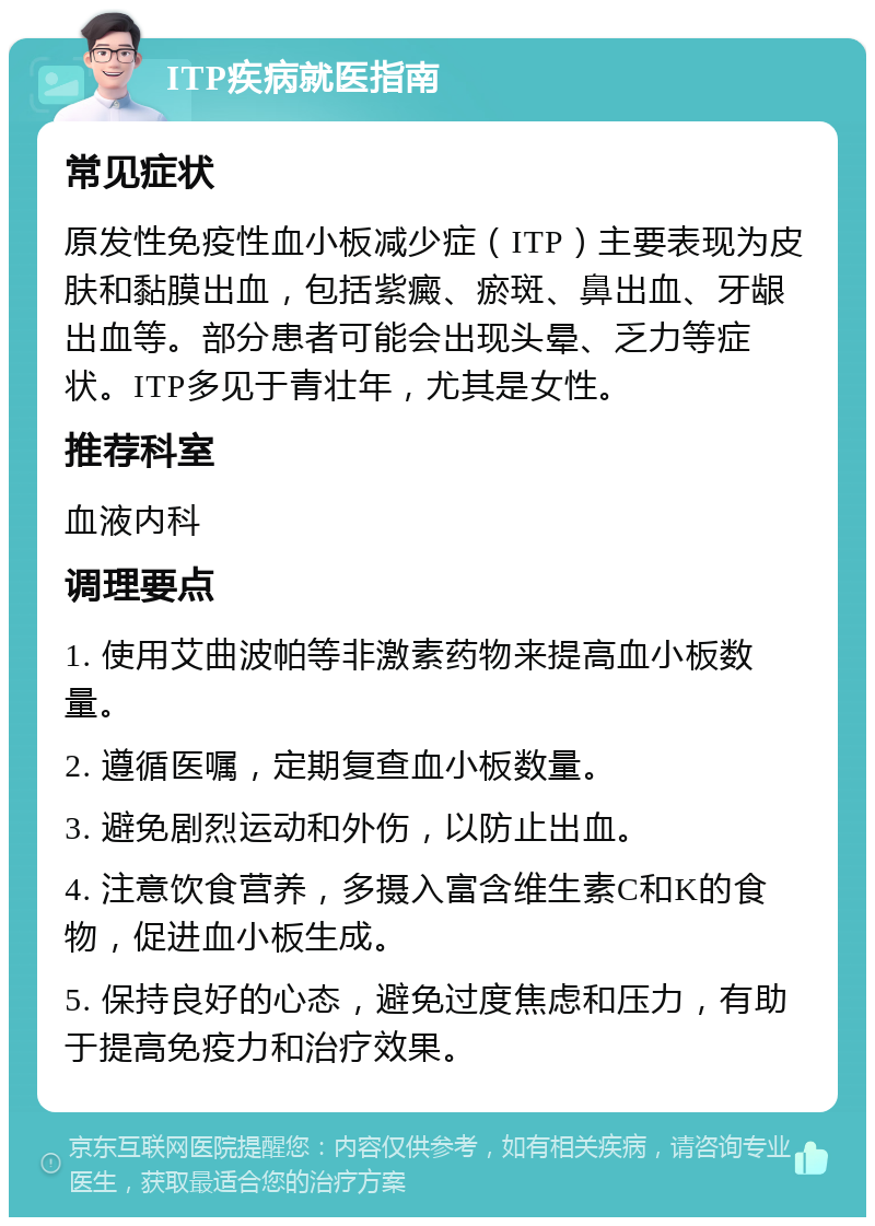 ITP疾病就医指南 常见症状 原发性免疫性血小板减少症（ITP）主要表现为皮肤和黏膜出血，包括紫癜、瘀斑、鼻出血、牙龈出血等。部分患者可能会出现头晕、乏力等症状。ITP多见于青壮年，尤其是女性。 推荐科室 血液内科 调理要点 1. 使用艾曲波帕等非激素药物来提高血小板数量。 2. 遵循医嘱，定期复查血小板数量。 3. 避免剧烈运动和外伤，以防止出血。 4. 注意饮食营养，多摄入富含维生素C和K的食物，促进血小板生成。 5. 保持良好的心态，避免过度焦虑和压力，有助于提高免疫力和治疗效果。