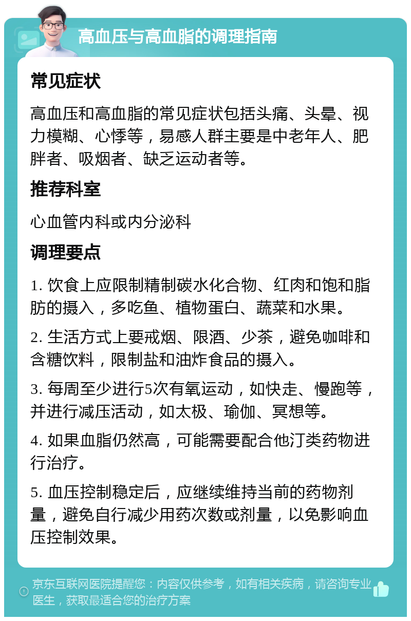 高血压与高血脂的调理指南 常见症状 高血压和高血脂的常见症状包括头痛、头晕、视力模糊、心悸等，易感人群主要是中老年人、肥胖者、吸烟者、缺乏运动者等。 推荐科室 心血管内科或内分泌科 调理要点 1. 饮食上应限制精制碳水化合物、红肉和饱和脂肪的摄入，多吃鱼、植物蛋白、蔬菜和水果。 2. 生活方式上要戒烟、限酒、少茶，避免咖啡和含糖饮料，限制盐和油炸食品的摄入。 3. 每周至少进行5次有氧运动，如快走、慢跑等，并进行减压活动，如太极、瑜伽、冥想等。 4. 如果血脂仍然高，可能需要配合他汀类药物进行治疗。 5. 血压控制稳定后，应继续维持当前的药物剂量，避免自行减少用药次数或剂量，以免影响血压控制效果。