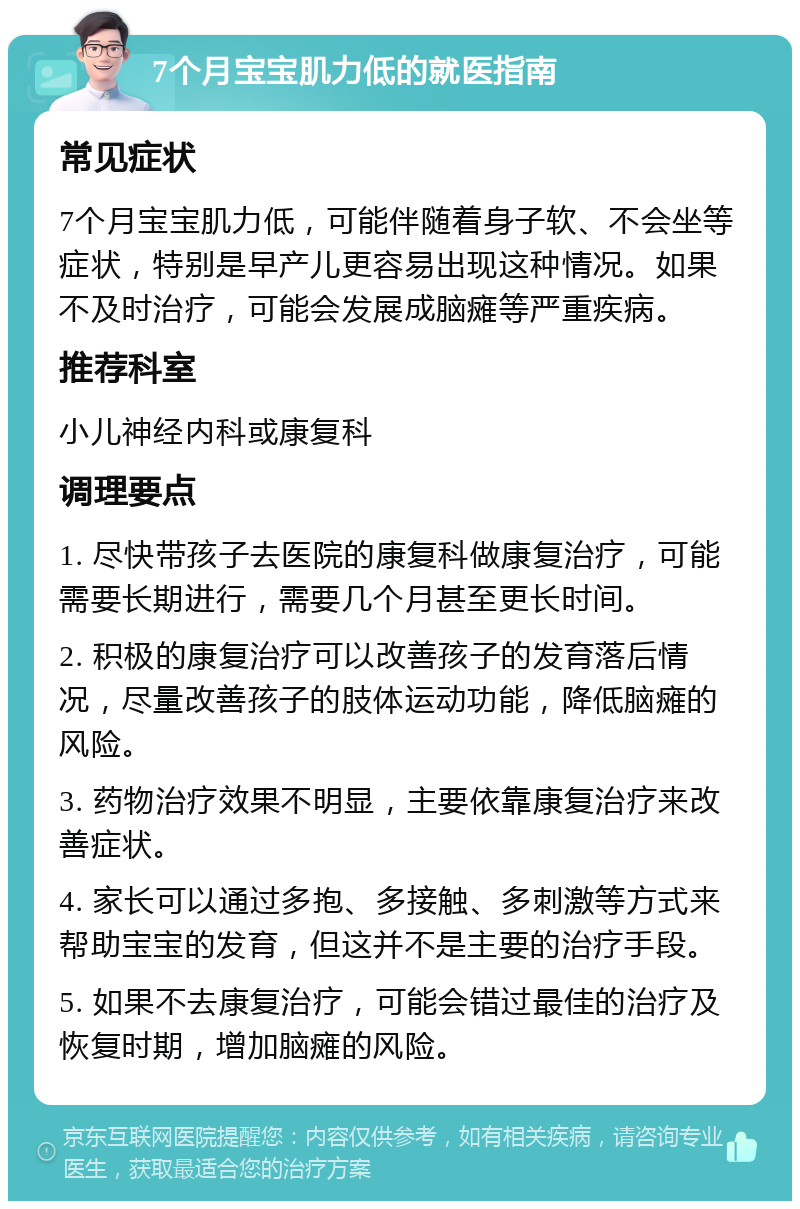 7个月宝宝肌力低的就医指南 常见症状 7个月宝宝肌力低，可能伴随着身子软、不会坐等症状，特别是早产儿更容易出现这种情况。如果不及时治疗，可能会发展成脑瘫等严重疾病。 推荐科室 小儿神经内科或康复科 调理要点 1. 尽快带孩子去医院的康复科做康复治疗，可能需要长期进行，需要几个月甚至更长时间。 2. 积极的康复治疗可以改善孩子的发育落后情况，尽量改善孩子的肢体运动功能，降低脑瘫的风险。 3. 药物治疗效果不明显，主要依靠康复治疗来改善症状。 4. 家长可以通过多抱、多接触、多刺激等方式来帮助宝宝的发育，但这并不是主要的治疗手段。 5. 如果不去康复治疗，可能会错过最佳的治疗及恢复时期，增加脑瘫的风险。