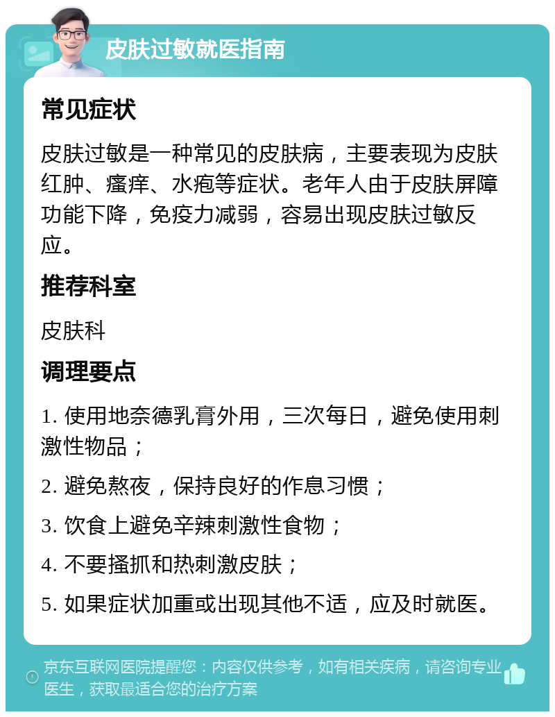 皮肤过敏就医指南 常见症状 皮肤过敏是一种常见的皮肤病，主要表现为皮肤红肿、瘙痒、水疱等症状。老年人由于皮肤屏障功能下降，免疫力减弱，容易出现皮肤过敏反应。 推荐科室 皮肤科 调理要点 1. 使用地奈德乳膏外用，三次每日，避免使用刺激性物品； 2. 避免熬夜，保持良好的作息习惯； 3. 饮食上避免辛辣刺激性食物； 4. 不要搔抓和热刺激皮肤； 5. 如果症状加重或出现其他不适，应及时就医。