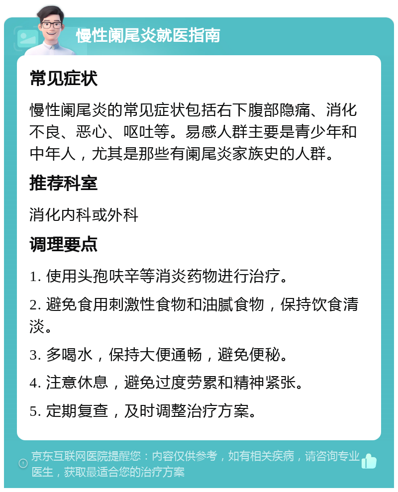 慢性阑尾炎就医指南 常见症状 慢性阑尾炎的常见症状包括右下腹部隐痛、消化不良、恶心、呕吐等。易感人群主要是青少年和中年人，尤其是那些有阑尾炎家族史的人群。 推荐科室 消化内科或外科 调理要点 1. 使用头孢呋辛等消炎药物进行治疗。 2. 避免食用刺激性食物和油腻食物，保持饮食清淡。 3. 多喝水，保持大便通畅，避免便秘。 4. 注意休息，避免过度劳累和精神紧张。 5. 定期复查，及时调整治疗方案。