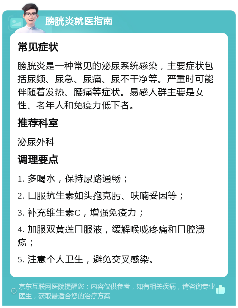 膀胱炎就医指南 常见症状 膀胱炎是一种常见的泌尿系统感染，主要症状包括尿频、尿急、尿痛、尿不干净等。严重时可能伴随着发热、腰痛等症状。易感人群主要是女性、老年人和免疫力低下者。 推荐科室 泌尿外科 调理要点 1. 多喝水，保持尿路通畅； 2. 口服抗生素如头孢克肟、呋喃妥因等； 3. 补充维生素C，增强免疫力； 4. 加服双黄莲口服液，缓解喉咙疼痛和口腔溃疡； 5. 注意个人卫生，避免交叉感染。