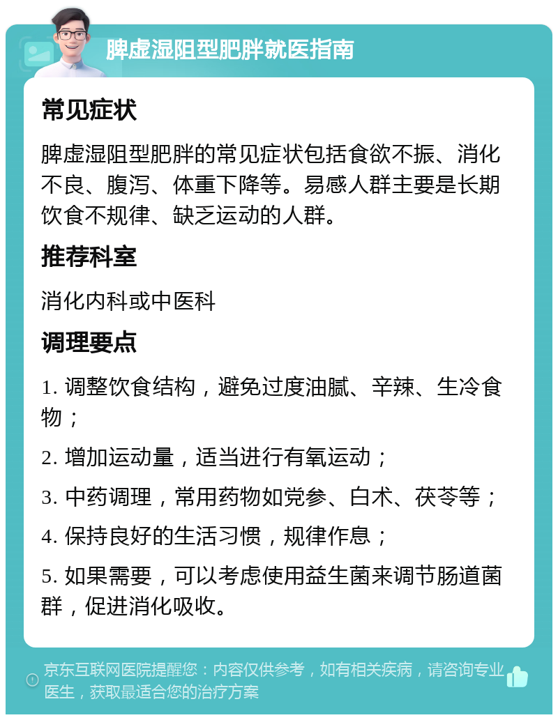 脾虚湿阻型肥胖就医指南 常见症状 脾虚湿阻型肥胖的常见症状包括食欲不振、消化不良、腹泻、体重下降等。易感人群主要是长期饮食不规律、缺乏运动的人群。 推荐科室 消化内科或中医科 调理要点 1. 调整饮食结构，避免过度油腻、辛辣、生冷食物； 2. 增加运动量，适当进行有氧运动； 3. 中药调理，常用药物如党参、白术、茯苓等； 4. 保持良好的生活习惯，规律作息； 5. 如果需要，可以考虑使用益生菌来调节肠道菌群，促进消化吸收。