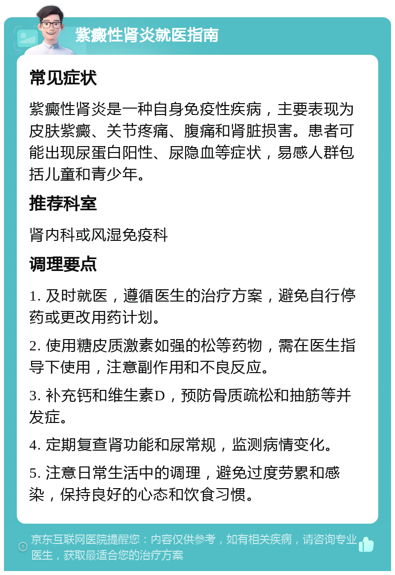 紫癜性肾炎就医指南 常见症状 紫癜性肾炎是一种自身免疫性疾病，主要表现为皮肤紫癜、关节疼痛、腹痛和肾脏损害。患者可能出现尿蛋白阳性、尿隐血等症状，易感人群包括儿童和青少年。 推荐科室 肾内科或风湿免疫科 调理要点 1. 及时就医，遵循医生的治疗方案，避免自行停药或更改用药计划。 2. 使用糖皮质激素如强的松等药物，需在医生指导下使用，注意副作用和不良反应。 3. 补充钙和维生素D，预防骨质疏松和抽筋等并发症。 4. 定期复查肾功能和尿常规，监测病情变化。 5. 注意日常生活中的调理，避免过度劳累和感染，保持良好的心态和饮食习惯。