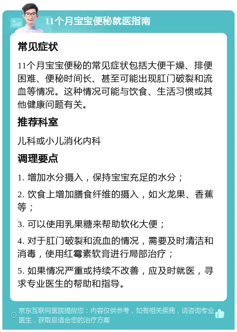 11个月宝宝便秘就医指南 常见症状 11个月宝宝便秘的常见症状包括大便干燥、排便困难、便秘时间长、甚至可能出现肛门破裂和流血等情况。这种情况可能与饮食、生活习惯或其他健康问题有关。 推荐科室 儿科或小儿消化内科 调理要点 1. 增加水分摄入，保持宝宝充足的水分； 2. 饮食上增加膳食纤维的摄入，如火龙果、香蕉等； 3. 可以使用乳果糖来帮助软化大便； 4. 对于肛门破裂和流血的情况，需要及时清洁和消毒，使用红霉素软膏进行局部治疗； 5. 如果情况严重或持续不改善，应及时就医，寻求专业医生的帮助和指导。