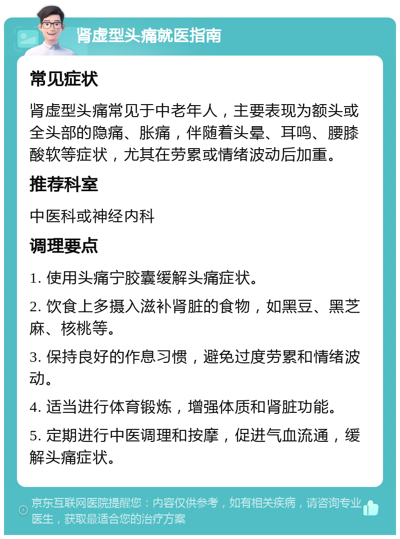 肾虚型头痛就医指南 常见症状 肾虚型头痛常见于中老年人，主要表现为额头或全头部的隐痛、胀痛，伴随着头晕、耳鸣、腰膝酸软等症状，尤其在劳累或情绪波动后加重。 推荐科室 中医科或神经内科 调理要点 1. 使用头痛宁胶囊缓解头痛症状。 2. 饮食上多摄入滋补肾脏的食物，如黑豆、黑芝麻、核桃等。 3. 保持良好的作息习惯，避免过度劳累和情绪波动。 4. 适当进行体育锻炼，增强体质和肾脏功能。 5. 定期进行中医调理和按摩，促进气血流通，缓解头痛症状。