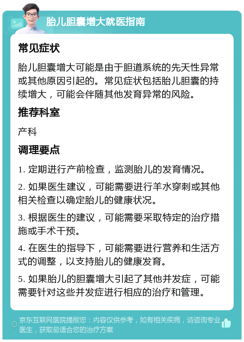 胎儿胆囊增大就医指南 常见症状 胎儿胆囊增大可能是由于胆道系统的先天性异常或其他原因引起的。常见症状包括胎儿胆囊的持续增大，可能会伴随其他发育异常的风险。 推荐科室 产科 调理要点 1. 定期进行产前检查，监测胎儿的发育情况。 2. 如果医生建议，可能需要进行羊水穿刺或其他相关检查以确定胎儿的健康状况。 3. 根据医生的建议，可能需要采取特定的治疗措施或手术干预。 4. 在医生的指导下，可能需要进行营养和生活方式的调整，以支持胎儿的健康发育。 5. 如果胎儿的胆囊增大引起了其他并发症，可能需要针对这些并发症进行相应的治疗和管理。