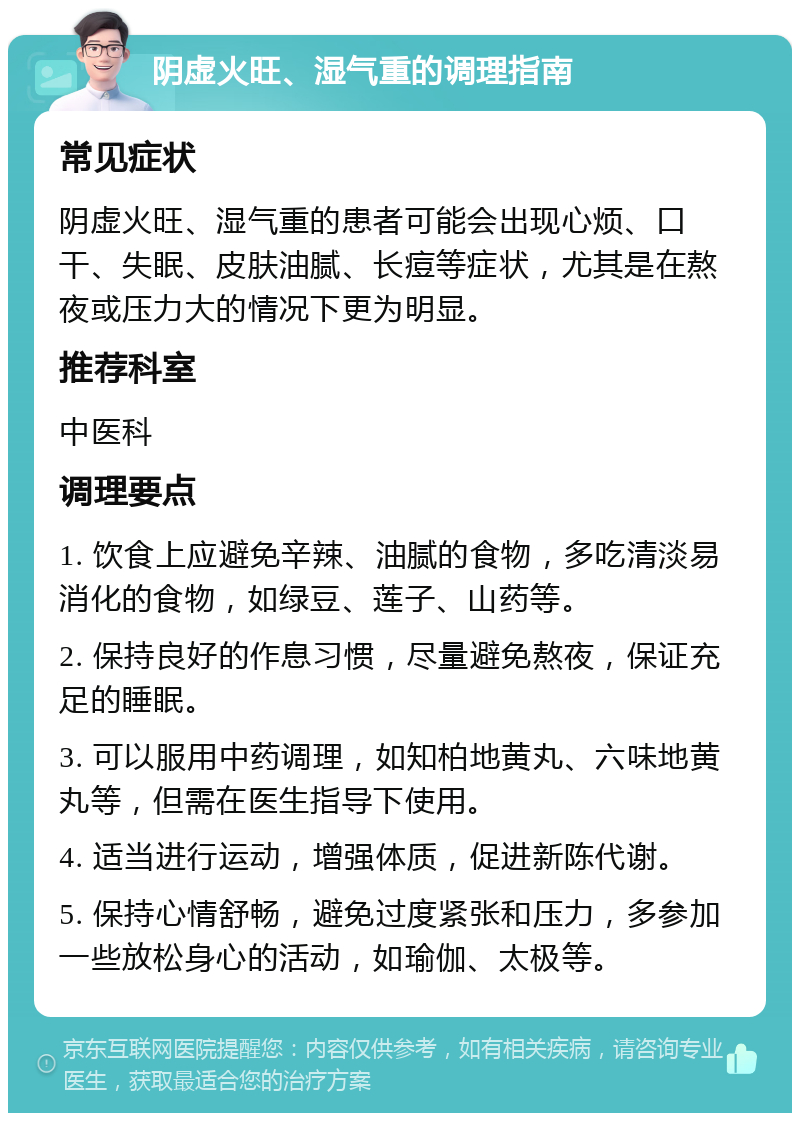 阴虚火旺、湿气重的调理指南 常见症状 阴虚火旺、湿气重的患者可能会出现心烦、口干、失眠、皮肤油腻、长痘等症状，尤其是在熬夜或压力大的情况下更为明显。 推荐科室 中医科 调理要点 1. 饮食上应避免辛辣、油腻的食物，多吃清淡易消化的食物，如绿豆、莲子、山药等。 2. 保持良好的作息习惯，尽量避免熬夜，保证充足的睡眠。 3. 可以服用中药调理，如知柏地黄丸、六味地黄丸等，但需在医生指导下使用。 4. 适当进行运动，增强体质，促进新陈代谢。 5. 保持心情舒畅，避免过度紧张和压力，多参加一些放松身心的活动，如瑜伽、太极等。