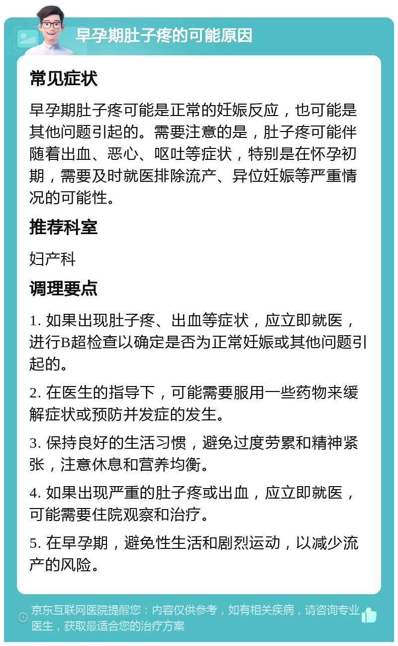 早孕期肚子疼的可能原因 常见症状 早孕期肚子疼可能是正常的妊娠反应，也可能是其他问题引起的。需要注意的是，肚子疼可能伴随着出血、恶心、呕吐等症状，特别是在怀孕初期，需要及时就医排除流产、异位妊娠等严重情况的可能性。 推荐科室 妇产科 调理要点 1. 如果出现肚子疼、出血等症状，应立即就医，进行B超检查以确定是否为正常妊娠或其他问题引起的。 2. 在医生的指导下，可能需要服用一些药物来缓解症状或预防并发症的发生。 3. 保持良好的生活习惯，避免过度劳累和精神紧张，注意休息和营养均衡。 4. 如果出现严重的肚子疼或出血，应立即就医，可能需要住院观察和治疗。 5. 在早孕期，避免性生活和剧烈运动，以减少流产的风险。