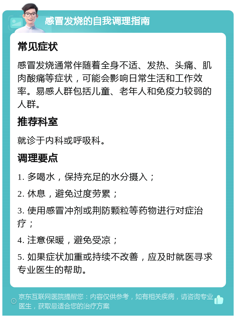 感冒发烧的自我调理指南 常见症状 感冒发烧通常伴随着全身不适、发热、头痛、肌肉酸痛等症状，可能会影响日常生活和工作效率。易感人群包括儿童、老年人和免疫力较弱的人群。 推荐科室 就诊于内科或呼吸科。 调理要点 1. 多喝水，保持充足的水分摄入； 2. 休息，避免过度劳累； 3. 使用感冒冲剂或荆防颗粒等药物进行对症治疗； 4. 注意保暖，避免受凉； 5. 如果症状加重或持续不改善，应及时就医寻求专业医生的帮助。