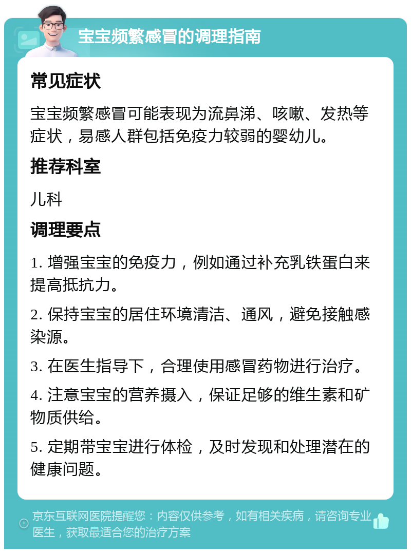 宝宝频繁感冒的调理指南 常见症状 宝宝频繁感冒可能表现为流鼻涕、咳嗽、发热等症状，易感人群包括免疫力较弱的婴幼儿。 推荐科室 儿科 调理要点 1. 增强宝宝的免疫力，例如通过补充乳铁蛋白来提高抵抗力。 2. 保持宝宝的居住环境清洁、通风，避免接触感染源。 3. 在医生指导下，合理使用感冒药物进行治疗。 4. 注意宝宝的营养摄入，保证足够的维生素和矿物质供给。 5. 定期带宝宝进行体检，及时发现和处理潜在的健康问题。