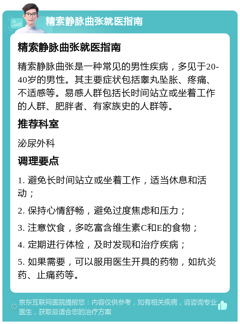 精索静脉曲张就医指南 精索静脉曲张就医指南 精索静脉曲张是一种常见的男性疾病，多见于20-40岁的男性。其主要症状包括睾丸坠胀、疼痛、不适感等。易感人群包括长时间站立或坐着工作的人群、肥胖者、有家族史的人群等。 推荐科室 泌尿外科 调理要点 1. 避免长时间站立或坐着工作，适当休息和活动； 2. 保持心情舒畅，避免过度焦虑和压力； 3. 注意饮食，多吃富含维生素C和E的食物； 4. 定期进行体检，及时发现和治疗疾病； 5. 如果需要，可以服用医生开具的药物，如抗炎药、止痛药等。