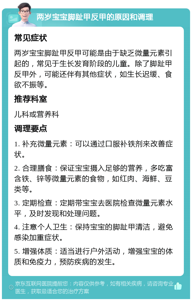 两岁宝宝脚趾甲反甲的原因和调理 常见症状 两岁宝宝脚趾甲反甲可能是由于缺乏微量元素引起的，常见于生长发育阶段的儿童。除了脚趾甲反甲外，可能还伴有其他症状，如生长迟缓、食欲不振等。 推荐科室 儿科或营养科 调理要点 1. 补充微量元素：可以通过口服补铁剂来改善症状。 2. 合理膳食：保证宝宝摄入足够的营养，多吃富含铁、锌等微量元素的食物，如红肉、海鲜、豆类等。 3. 定期检查：定期带宝宝去医院检查微量元素水平，及时发现和处理问题。 4. 注意个人卫生：保持宝宝的脚趾甲清洁，避免感染加重症状。 5. 增强体质：适当进行户外活动，增强宝宝的体质和免疫力，预防疾病的发生。