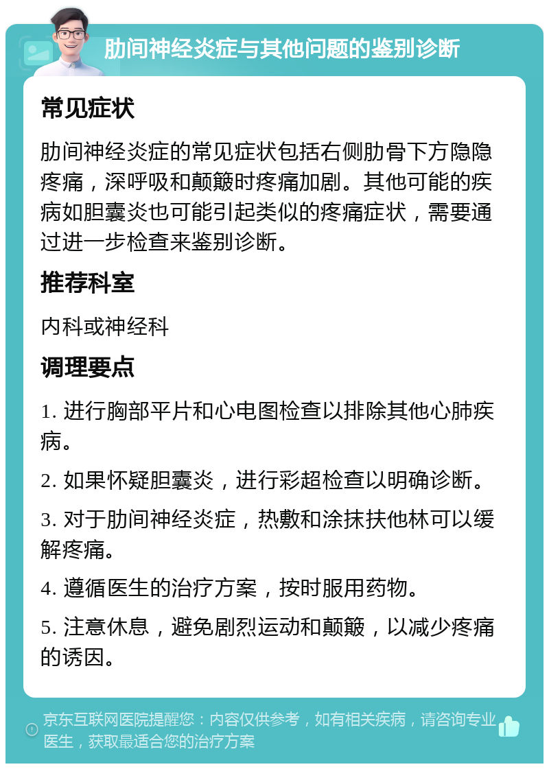 肋间神经炎症与其他问题的鉴别诊断 常见症状 肋间神经炎症的常见症状包括右侧肋骨下方隐隐疼痛，深呼吸和颠簸时疼痛加剧。其他可能的疾病如胆囊炎也可能引起类似的疼痛症状，需要通过进一步检查来鉴别诊断。 推荐科室 内科或神经科 调理要点 1. 进行胸部平片和心电图检查以排除其他心肺疾病。 2. 如果怀疑胆囊炎，进行彩超检查以明确诊断。 3. 对于肋间神经炎症，热敷和涂抹扶他林可以缓解疼痛。 4. 遵循医生的治疗方案，按时服用药物。 5. 注意休息，避免剧烈运动和颠簸，以减少疼痛的诱因。