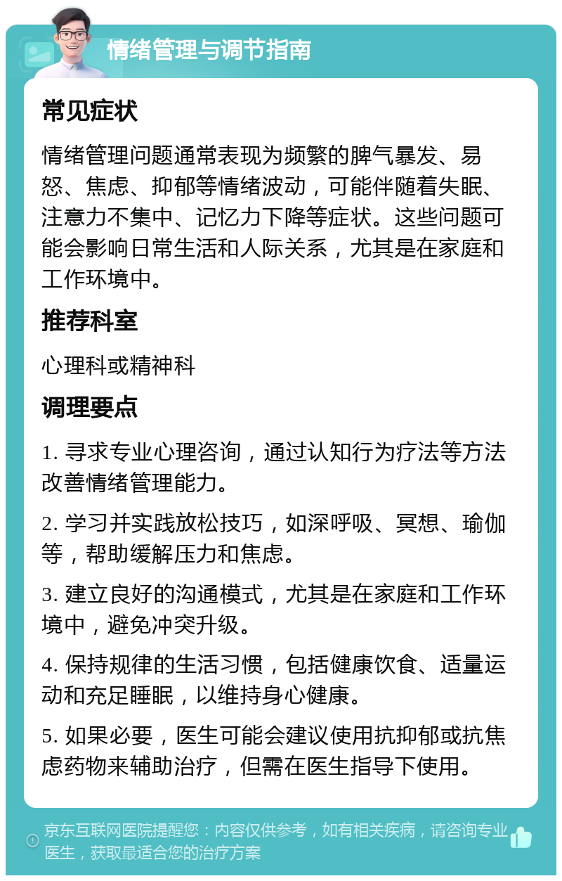 情绪管理与调节指南 常见症状 情绪管理问题通常表现为频繁的脾气暴发、易怒、焦虑、抑郁等情绪波动，可能伴随着失眠、注意力不集中、记忆力下降等症状。这些问题可能会影响日常生活和人际关系，尤其是在家庭和工作环境中。 推荐科室 心理科或精神科 调理要点 1. 寻求专业心理咨询，通过认知行为疗法等方法改善情绪管理能力。 2. 学习并实践放松技巧，如深呼吸、冥想、瑜伽等，帮助缓解压力和焦虑。 3. 建立良好的沟通模式，尤其是在家庭和工作环境中，避免冲突升级。 4. 保持规律的生活习惯，包括健康饮食、适量运动和充足睡眠，以维持身心健康。 5. 如果必要，医生可能会建议使用抗抑郁或抗焦虑药物来辅助治疗，但需在医生指导下使用。