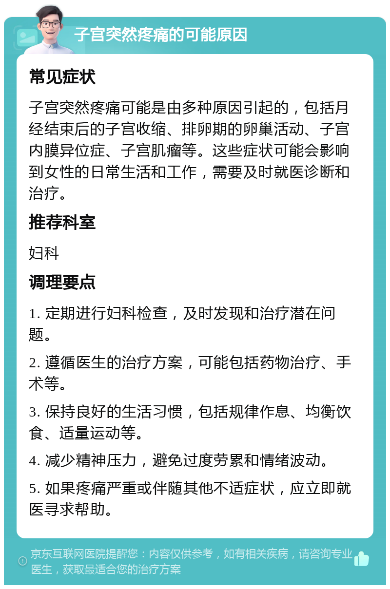 子宫突然疼痛的可能原因 常见症状 子宫突然疼痛可能是由多种原因引起的，包括月经结束后的子宫收缩、排卵期的卵巢活动、子宫内膜异位症、子宫肌瘤等。这些症状可能会影响到女性的日常生活和工作，需要及时就医诊断和治疗。 推荐科室 妇科 调理要点 1. 定期进行妇科检查，及时发现和治疗潜在问题。 2. 遵循医生的治疗方案，可能包括药物治疗、手术等。 3. 保持良好的生活习惯，包括规律作息、均衡饮食、适量运动等。 4. 减少精神压力，避免过度劳累和情绪波动。 5. 如果疼痛严重或伴随其他不适症状，应立即就医寻求帮助。