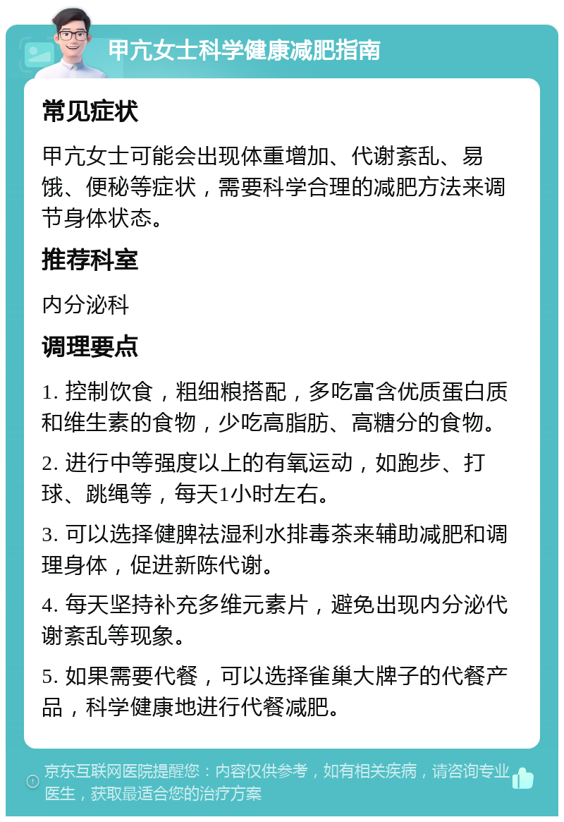 甲亢女士科学健康减肥指南 常见症状 甲亢女士可能会出现体重增加、代谢紊乱、易饿、便秘等症状，需要科学合理的减肥方法来调节身体状态。 推荐科室 内分泌科 调理要点 1. 控制饮食，粗细粮搭配，多吃富含优质蛋白质和维生素的食物，少吃高脂肪、高糖分的食物。 2. 进行中等强度以上的有氧运动，如跑步、打球、跳绳等，每天1小时左右。 3. 可以选择健脾祛湿利水排毒茶来辅助减肥和调理身体，促进新陈代谢。 4. 每天坚持补充多维元素片，避免出现内分泌代谢紊乱等现象。 5. 如果需要代餐，可以选择雀巢大牌子的代餐产品，科学健康地进行代餐减肥。