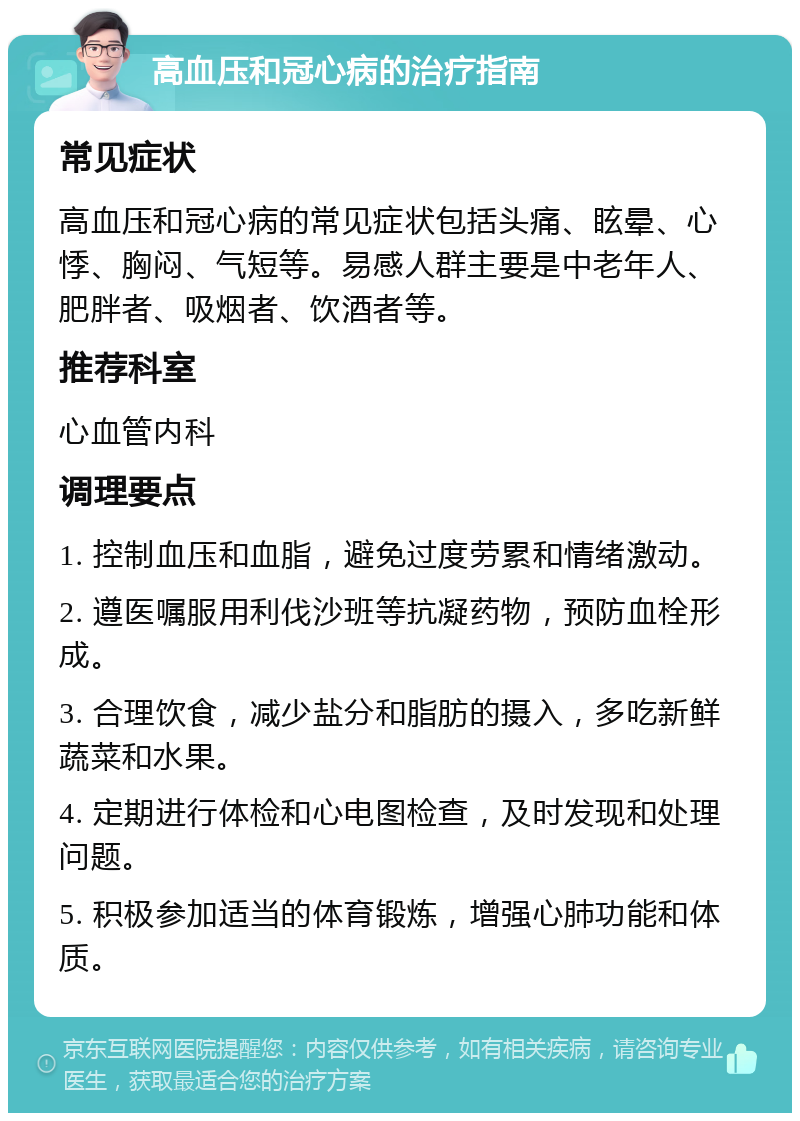 高血压和冠心病的治疗指南 常见症状 高血压和冠心病的常见症状包括头痛、眩晕、心悸、胸闷、气短等。易感人群主要是中老年人、肥胖者、吸烟者、饮酒者等。 推荐科室 心血管内科 调理要点 1. 控制血压和血脂，避免过度劳累和情绪激动。 2. 遵医嘱服用利伐沙班等抗凝药物，预防血栓形成。 3. 合理饮食，减少盐分和脂肪的摄入，多吃新鲜蔬菜和水果。 4. 定期进行体检和心电图检查，及时发现和处理问题。 5. 积极参加适当的体育锻炼，增强心肺功能和体质。