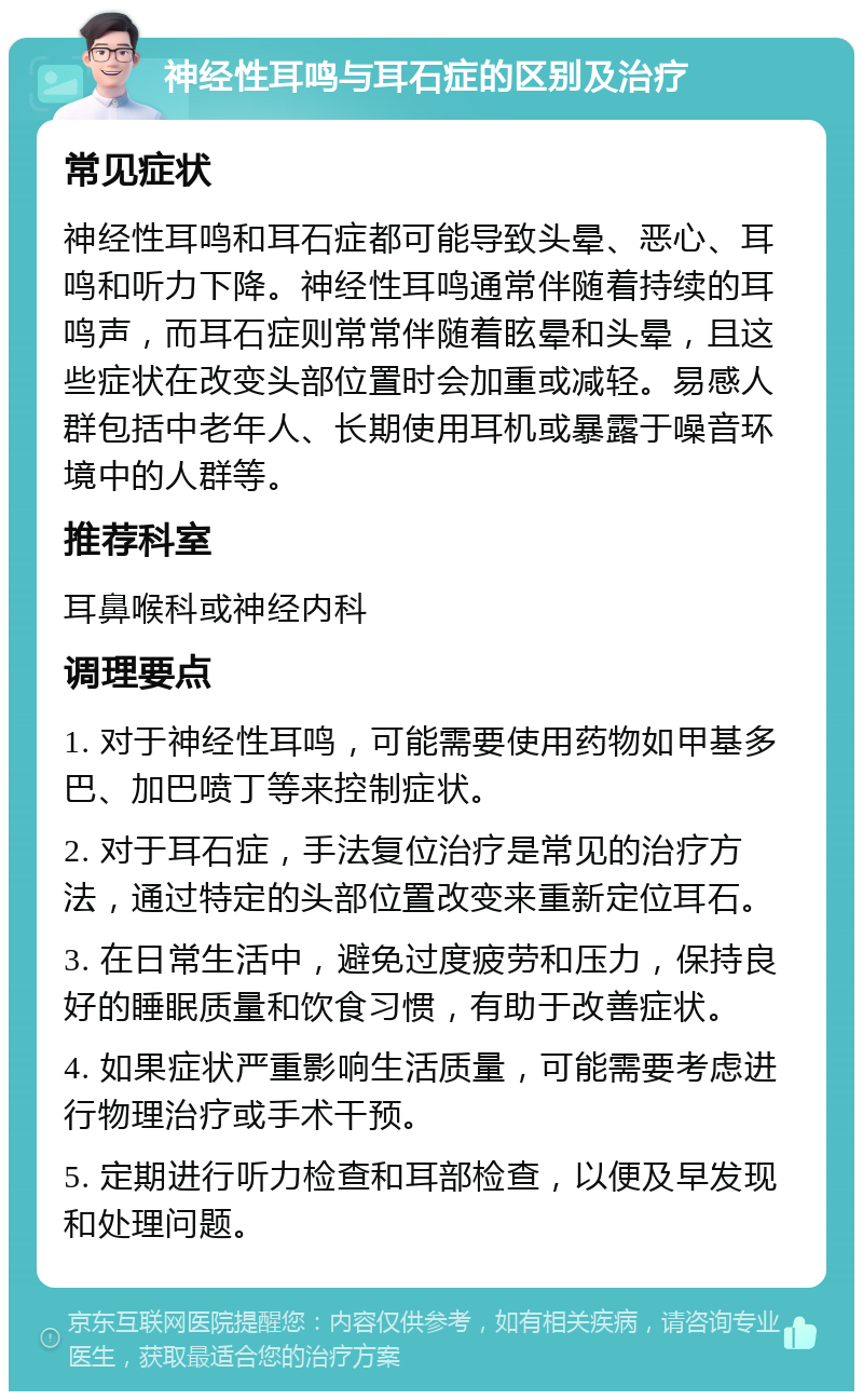 神经性耳鸣与耳石症的区别及治疗 常见症状 神经性耳鸣和耳石症都可能导致头晕、恶心、耳鸣和听力下降。神经性耳鸣通常伴随着持续的耳鸣声，而耳石症则常常伴随着眩晕和头晕，且这些症状在改变头部位置时会加重或减轻。易感人群包括中老年人、长期使用耳机或暴露于噪音环境中的人群等。 推荐科室 耳鼻喉科或神经内科 调理要点 1. 对于神经性耳鸣，可能需要使用药物如甲基多巴、加巴喷丁等来控制症状。 2. 对于耳石症，手法复位治疗是常见的治疗方法，通过特定的头部位置改变来重新定位耳石。 3. 在日常生活中，避免过度疲劳和压力，保持良好的睡眠质量和饮食习惯，有助于改善症状。 4. 如果症状严重影响生活质量，可能需要考虑进行物理治疗或手术干预。 5. 定期进行听力检查和耳部检查，以便及早发现和处理问题。