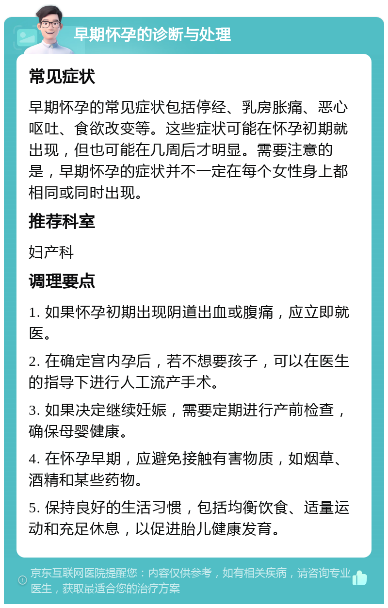 早期怀孕的诊断与处理 常见症状 早期怀孕的常见症状包括停经、乳房胀痛、恶心呕吐、食欲改变等。这些症状可能在怀孕初期就出现，但也可能在几周后才明显。需要注意的是，早期怀孕的症状并不一定在每个女性身上都相同或同时出现。 推荐科室 妇产科 调理要点 1. 如果怀孕初期出现阴道出血或腹痛，应立即就医。 2. 在确定宫内孕后，若不想要孩子，可以在医生的指导下进行人工流产手术。 3. 如果决定继续妊娠，需要定期进行产前检查，确保母婴健康。 4. 在怀孕早期，应避免接触有害物质，如烟草、酒精和某些药物。 5. 保持良好的生活习惯，包括均衡饮食、适量运动和充足休息，以促进胎儿健康发育。