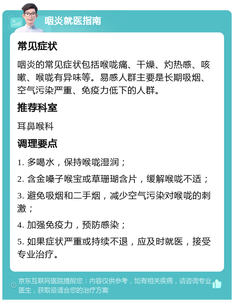 咽炎就医指南 常见症状 咽炎的常见症状包括喉咙痛、干燥、灼热感、咳嗽、喉咙有异味等。易感人群主要是长期吸烟、空气污染严重、免疫力低下的人群。 推荐科室 耳鼻喉科 调理要点 1. 多喝水，保持喉咙湿润； 2. 含金嗓子喉宝或草珊瑚含片，缓解喉咙不适； 3. 避免吸烟和二手烟，减少空气污染对喉咙的刺激； 4. 加强免疫力，预防感染； 5. 如果症状严重或持续不退，应及时就医，接受专业治疗。