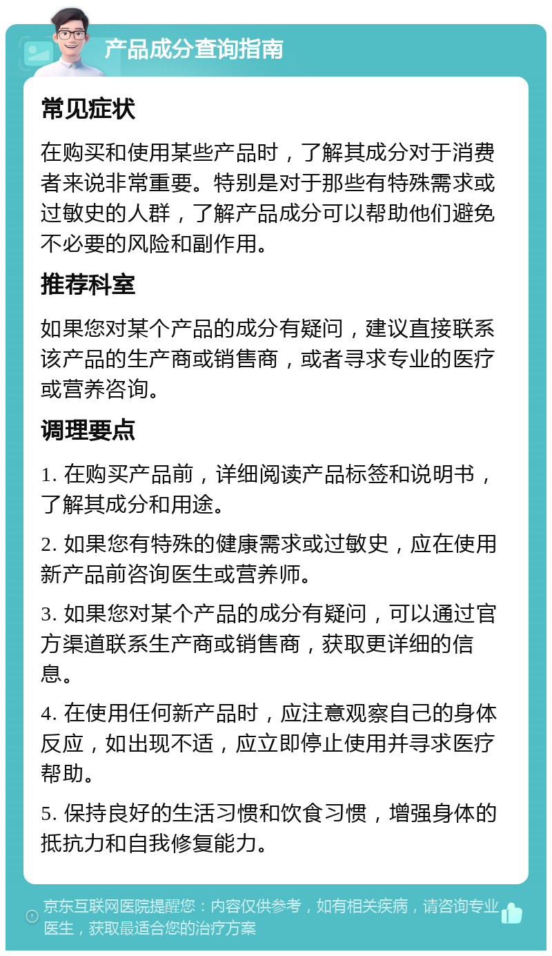 产品成分查询指南 常见症状 在购买和使用某些产品时，了解其成分对于消费者来说非常重要。特别是对于那些有特殊需求或过敏史的人群，了解产品成分可以帮助他们避免不必要的风险和副作用。 推荐科室 如果您对某个产品的成分有疑问，建议直接联系该产品的生产商或销售商，或者寻求专业的医疗或营养咨询。 调理要点 1. 在购买产品前，详细阅读产品标签和说明书，了解其成分和用途。 2. 如果您有特殊的健康需求或过敏史，应在使用新产品前咨询医生或营养师。 3. 如果您对某个产品的成分有疑问，可以通过官方渠道联系生产商或销售商，获取更详细的信息。 4. 在使用任何新产品时，应注意观察自己的身体反应，如出现不适，应立即停止使用并寻求医疗帮助。 5. 保持良好的生活习惯和饮食习惯，增强身体的抵抗力和自我修复能力。