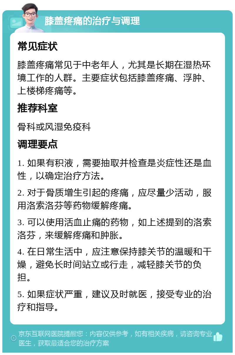 膝盖疼痛的治疗与调理 常见症状 膝盖疼痛常见于中老年人，尤其是长期在湿热环境工作的人群。主要症状包括膝盖疼痛、浮肿、上楼梯疼痛等。 推荐科室 骨科或风湿免疫科 调理要点 1. 如果有积液，需要抽取并检查是炎症性还是血性，以确定治疗方法。 2. 对于骨质增生引起的疼痛，应尽量少活动，服用洛索洛芬等药物缓解疼痛。 3. 可以使用活血止痛的药物，如上述提到的洛索洛芬，来缓解疼痛和肿胀。 4. 在日常生活中，应注意保持膝关节的温暖和干燥，避免长时间站立或行走，减轻膝关节的负担。 5. 如果症状严重，建议及时就医，接受专业的治疗和指导。