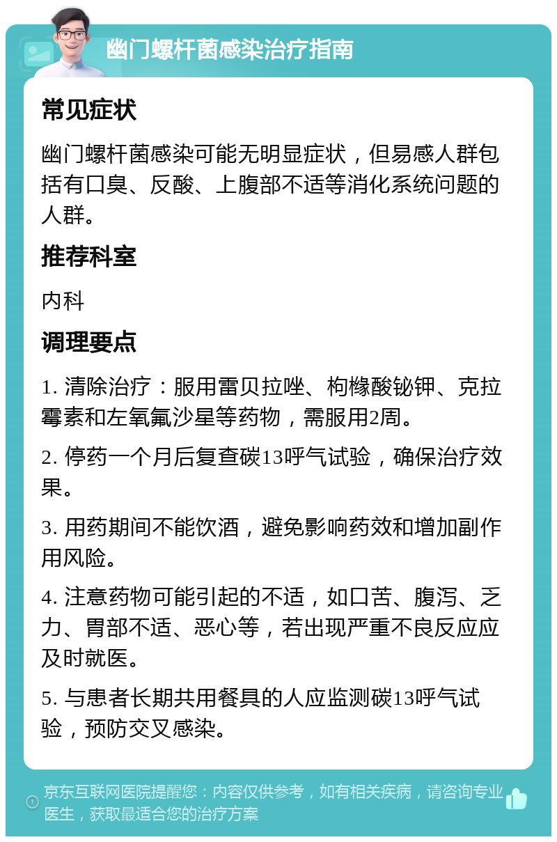 幽门螺杆菌感染治疗指南 常见症状 幽门螺杆菌感染可能无明显症状，但易感人群包括有口臭、反酸、上腹部不适等消化系统问题的人群。 推荐科室 内科 调理要点 1. 清除治疗：服用雷贝拉唑、枸橼酸铋钾、克拉霉素和左氧氟沙星等药物，需服用2周。 2. 停药一个月后复查碳13呼气试验，确保治疗效果。 3. 用药期间不能饮酒，避免影响药效和增加副作用风险。 4. 注意药物可能引起的不适，如口苦、腹泻、乏力、胃部不适、恶心等，若出现严重不良反应应及时就医。 5. 与患者长期共用餐具的人应监测碳13呼气试验，预防交叉感染。