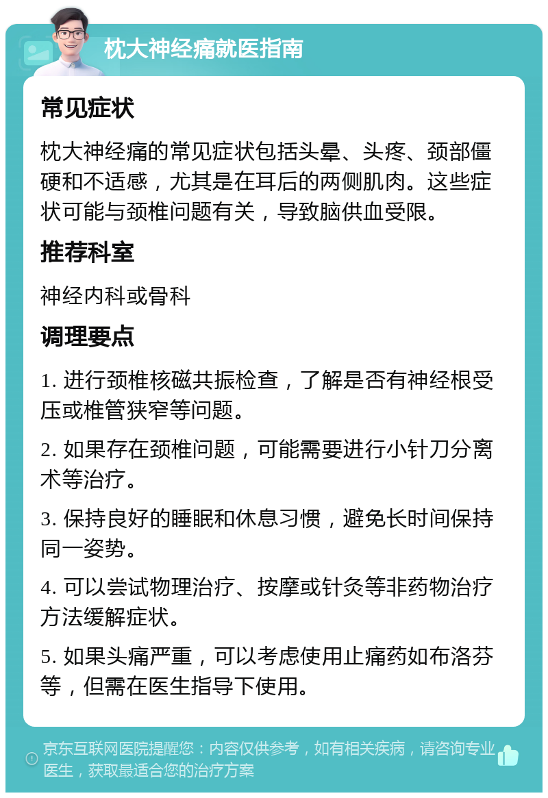 枕大神经痛就医指南 常见症状 枕大神经痛的常见症状包括头晕、头疼、颈部僵硬和不适感，尤其是在耳后的两侧肌肉。这些症状可能与颈椎问题有关，导致脑供血受限。 推荐科室 神经内科或骨科 调理要点 1. 进行颈椎核磁共振检查，了解是否有神经根受压或椎管狭窄等问题。 2. 如果存在颈椎问题，可能需要进行小针刀分离术等治疗。 3. 保持良好的睡眠和休息习惯，避免长时间保持同一姿势。 4. 可以尝试物理治疗、按摩或针灸等非药物治疗方法缓解症状。 5. 如果头痛严重，可以考虑使用止痛药如布洛芬等，但需在医生指导下使用。