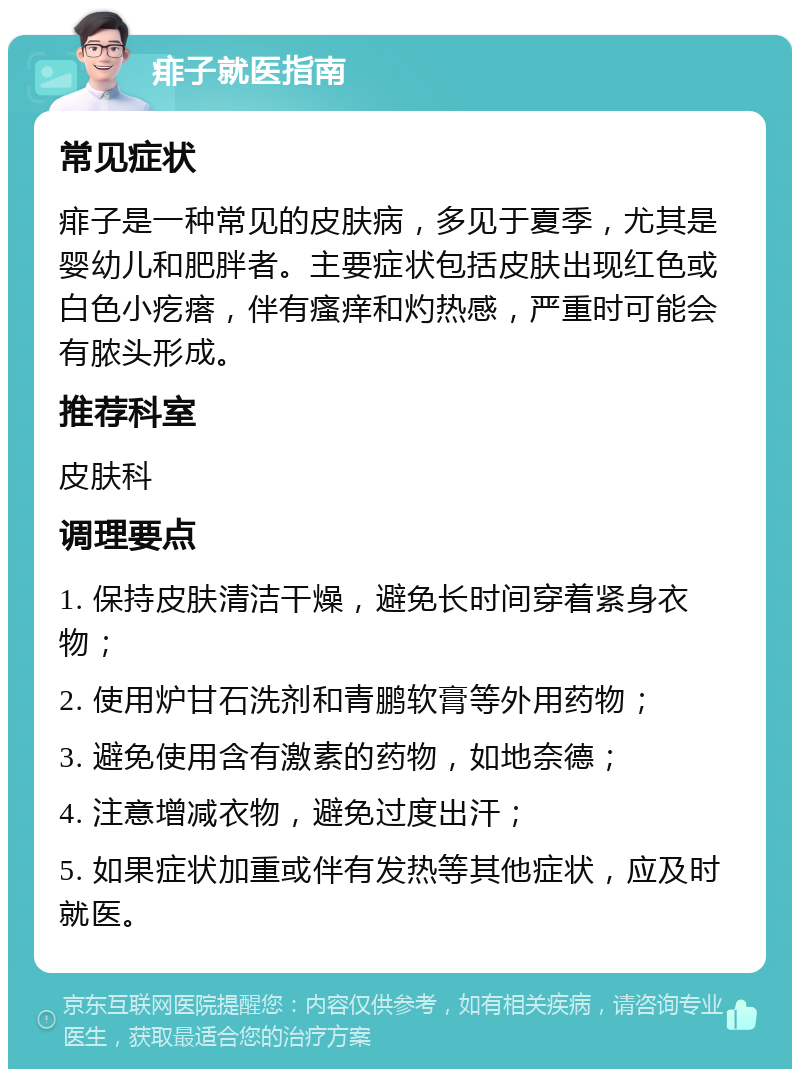 痱子就医指南 常见症状 痱子是一种常见的皮肤病，多见于夏季，尤其是婴幼儿和肥胖者。主要症状包括皮肤出现红色或白色小疙瘩，伴有瘙痒和灼热感，严重时可能会有脓头形成。 推荐科室 皮肤科 调理要点 1. 保持皮肤清洁干燥，避免长时间穿着紧身衣物； 2. 使用炉甘石洗剂和青鹏软膏等外用药物； 3. 避免使用含有激素的药物，如地奈德； 4. 注意增减衣物，避免过度出汗； 5. 如果症状加重或伴有发热等其他症状，应及时就医。