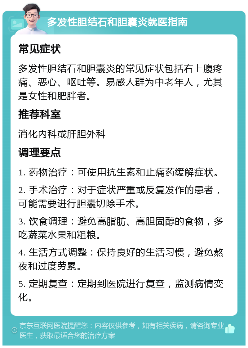 多发性胆结石和胆囊炎就医指南 常见症状 多发性胆结石和胆囊炎的常见症状包括右上腹疼痛、恶心、呕吐等。易感人群为中老年人，尤其是女性和肥胖者。 推荐科室 消化内科或肝胆外科 调理要点 1. 药物治疗：可使用抗生素和止痛药缓解症状。 2. 手术治疗：对于症状严重或反复发作的患者，可能需要进行胆囊切除手术。 3. 饮食调理：避免高脂肪、高胆固醇的食物，多吃蔬菜水果和粗粮。 4. 生活方式调整：保持良好的生活习惯，避免熬夜和过度劳累。 5. 定期复查：定期到医院进行复查，监测病情变化。