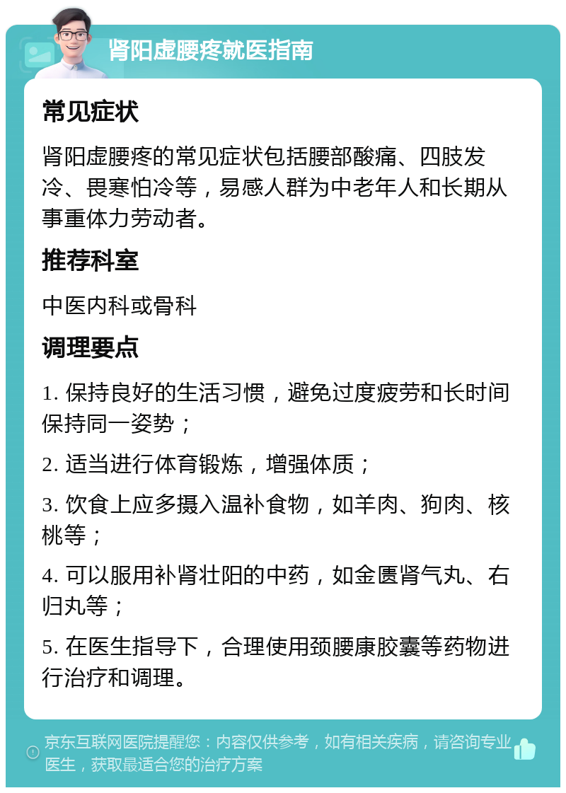 肾阳虚腰疼就医指南 常见症状 肾阳虚腰疼的常见症状包括腰部酸痛、四肢发冷、畏寒怕冷等，易感人群为中老年人和长期从事重体力劳动者。 推荐科室 中医内科或骨科 调理要点 1. 保持良好的生活习惯，避免过度疲劳和长时间保持同一姿势； 2. 适当进行体育锻炼，增强体质； 3. 饮食上应多摄入温补食物，如羊肉、狗肉、核桃等； 4. 可以服用补肾壮阳的中药，如金匮肾气丸、右归丸等； 5. 在医生指导下，合理使用颈腰康胶囊等药物进行治疗和调理。