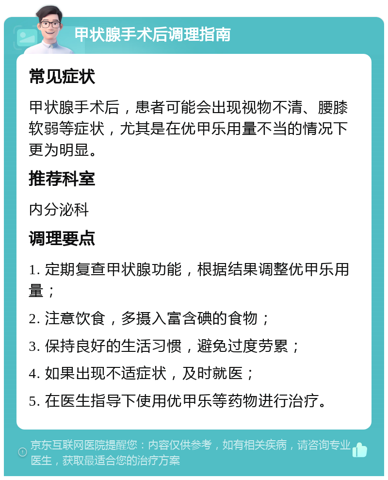 甲状腺手术后调理指南 常见症状 甲状腺手术后，患者可能会出现视物不清、腰膝软弱等症状，尤其是在优甲乐用量不当的情况下更为明显。 推荐科室 内分泌科 调理要点 1. 定期复查甲状腺功能，根据结果调整优甲乐用量； 2. 注意饮食，多摄入富含碘的食物； 3. 保持良好的生活习惯，避免过度劳累； 4. 如果出现不适症状，及时就医； 5. 在医生指导下使用优甲乐等药物进行治疗。