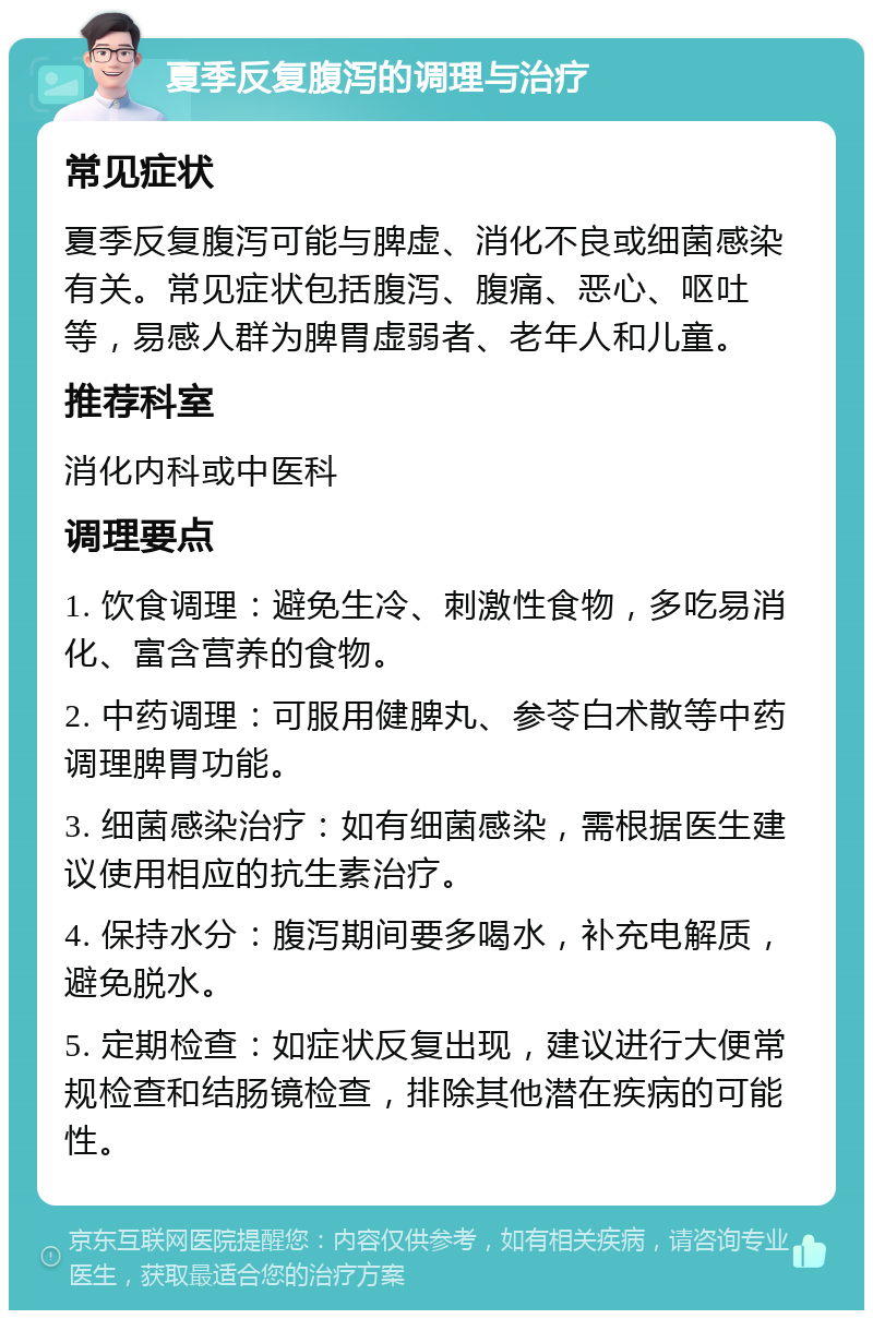 夏季反复腹泻的调理与治疗 常见症状 夏季反复腹泻可能与脾虚、消化不良或细菌感染有关。常见症状包括腹泻、腹痛、恶心、呕吐等，易感人群为脾胃虚弱者、老年人和儿童。 推荐科室 消化内科或中医科 调理要点 1. 饮食调理：避免生冷、刺激性食物，多吃易消化、富含营养的食物。 2. 中药调理：可服用健脾丸、参苓白术散等中药调理脾胃功能。 3. 细菌感染治疗：如有细菌感染，需根据医生建议使用相应的抗生素治疗。 4. 保持水分：腹泻期间要多喝水，补充电解质，避免脱水。 5. 定期检查：如症状反复出现，建议进行大便常规检查和结肠镜检查，排除其他潜在疾病的可能性。