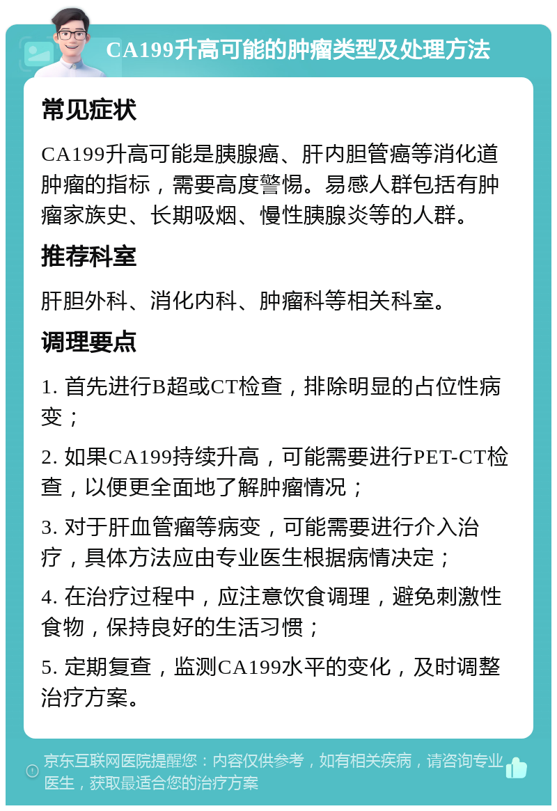 CA199升高可能的肿瘤类型及处理方法 常见症状 CA199升高可能是胰腺癌、肝内胆管癌等消化道肿瘤的指标，需要高度警惕。易感人群包括有肿瘤家族史、长期吸烟、慢性胰腺炎等的人群。 推荐科室 肝胆外科、消化内科、肿瘤科等相关科室。 调理要点 1. 首先进行B超或CT检查，排除明显的占位性病变； 2. 如果CA199持续升高，可能需要进行PET-CT检查，以便更全面地了解肿瘤情况； 3. 对于肝血管瘤等病变，可能需要进行介入治疗，具体方法应由专业医生根据病情决定； 4. 在治疗过程中，应注意饮食调理，避免刺激性食物，保持良好的生活习惯； 5. 定期复查，监测CA199水平的变化，及时调整治疗方案。