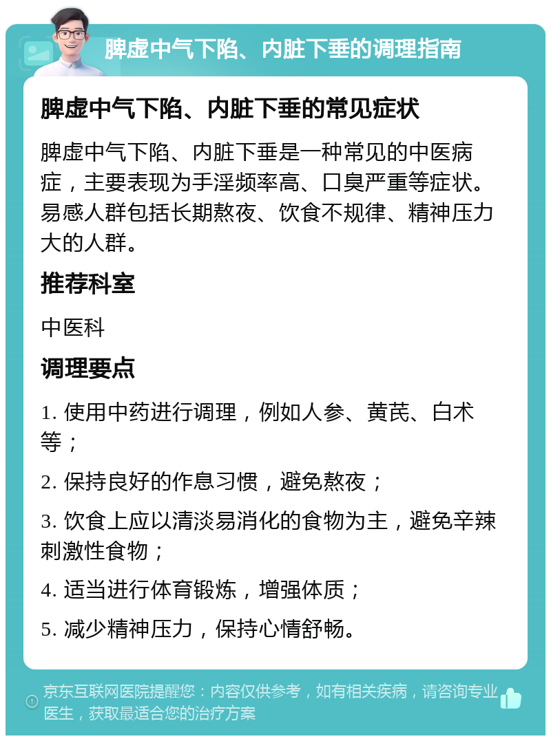 脾虚中气下陷、内脏下垂的调理指南 脾虚中气下陷、内脏下垂的常见症状 脾虚中气下陷、内脏下垂是一种常见的中医病症，主要表现为手淫频率高、口臭严重等症状。易感人群包括长期熬夜、饮食不规律、精神压力大的人群。 推荐科室 中医科 调理要点 1. 使用中药进行调理，例如人参、黄芪、白术等； 2. 保持良好的作息习惯，避免熬夜； 3. 饮食上应以清淡易消化的食物为主，避免辛辣刺激性食物； 4. 适当进行体育锻炼，增强体质； 5. 减少精神压力，保持心情舒畅。