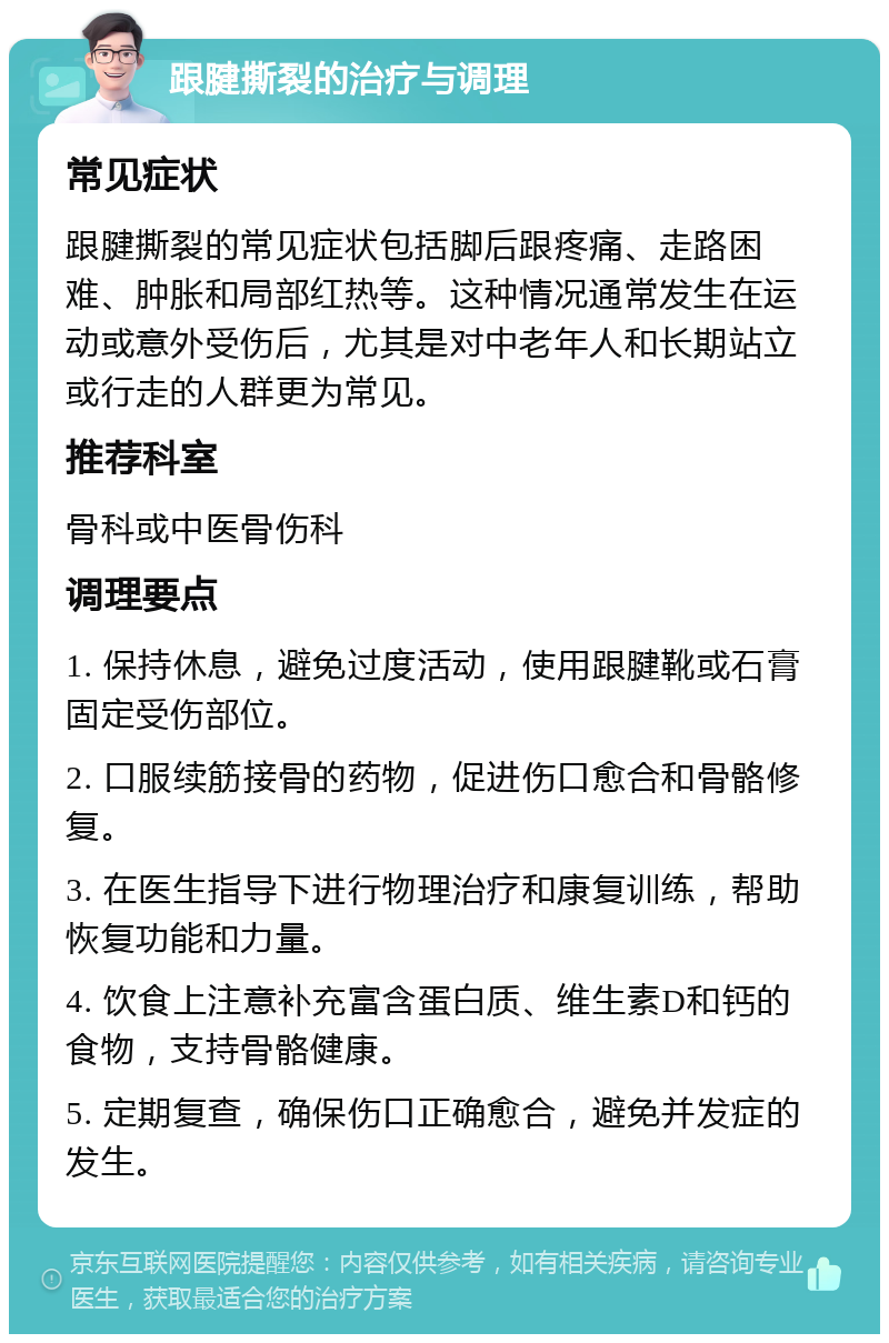 跟腱撕裂的治疗与调理 常见症状 跟腱撕裂的常见症状包括脚后跟疼痛、走路困难、肿胀和局部红热等。这种情况通常发生在运动或意外受伤后，尤其是对中老年人和长期站立或行走的人群更为常见。 推荐科室 骨科或中医骨伤科 调理要点 1. 保持休息，避免过度活动，使用跟腱靴或石膏固定受伤部位。 2. 口服续筋接骨的药物，促进伤口愈合和骨骼修复。 3. 在医生指导下进行物理治疗和康复训练，帮助恢复功能和力量。 4. 饮食上注意补充富含蛋白质、维生素D和钙的食物，支持骨骼健康。 5. 定期复查，确保伤口正确愈合，避免并发症的发生。