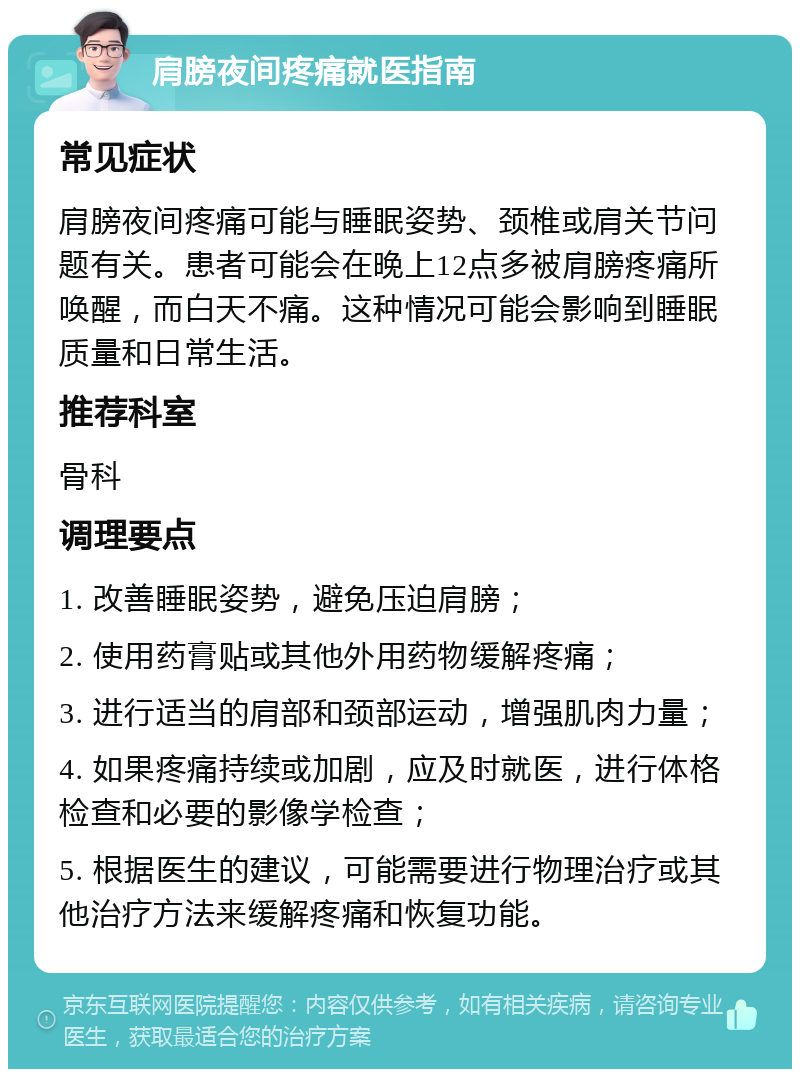 肩膀夜间疼痛就医指南 常见症状 肩膀夜间疼痛可能与睡眠姿势、颈椎或肩关节问题有关。患者可能会在晚上12点多被肩膀疼痛所唤醒，而白天不痛。这种情况可能会影响到睡眠质量和日常生活。 推荐科室 骨科 调理要点 1. 改善睡眠姿势，避免压迫肩膀； 2. 使用药膏贴或其他外用药物缓解疼痛； 3. 进行适当的肩部和颈部运动，增强肌肉力量； 4. 如果疼痛持续或加剧，应及时就医，进行体格检查和必要的影像学检查； 5. 根据医生的建议，可能需要进行物理治疗或其他治疗方法来缓解疼痛和恢复功能。