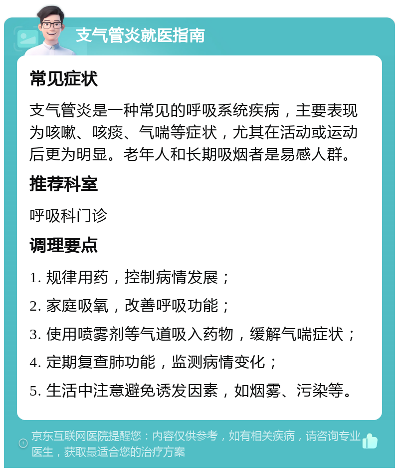 支气管炎就医指南 常见症状 支气管炎是一种常见的呼吸系统疾病，主要表现为咳嗽、咳痰、气喘等症状，尤其在活动或运动后更为明显。老年人和长期吸烟者是易感人群。 推荐科室 呼吸科门诊 调理要点 1. 规律用药，控制病情发展； 2. 家庭吸氧，改善呼吸功能； 3. 使用喷雾剂等气道吸入药物，缓解气喘症状； 4. 定期复查肺功能，监测病情变化； 5. 生活中注意避免诱发因素，如烟雾、污染等。