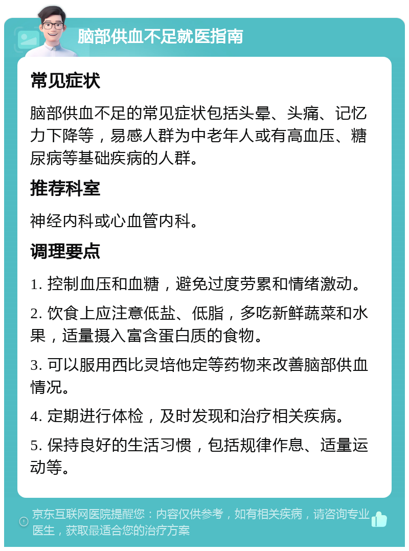 脑部供血不足就医指南 常见症状 脑部供血不足的常见症状包括头晕、头痛、记忆力下降等，易感人群为中老年人或有高血压、糖尿病等基础疾病的人群。 推荐科室 神经内科或心血管内科。 调理要点 1. 控制血压和血糖，避免过度劳累和情绪激动。 2. 饮食上应注意低盐、低脂，多吃新鲜蔬菜和水果，适量摄入富含蛋白质的食物。 3. 可以服用西比灵培他定等药物来改善脑部供血情况。 4. 定期进行体检，及时发现和治疗相关疾病。 5. 保持良好的生活习惯，包括规律作息、适量运动等。