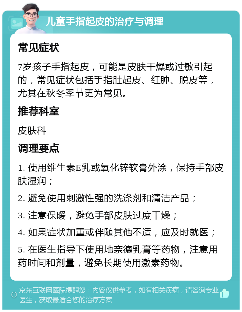 儿童手指起皮的治疗与调理 常见症状 7岁孩子手指起皮，可能是皮肤干燥或过敏引起的，常见症状包括手指肚起皮、红肿、脱皮等，尤其在秋冬季节更为常见。 推荐科室 皮肤科 调理要点 1. 使用维生素E乳或氧化锌软膏外涂，保持手部皮肤湿润； 2. 避免使用刺激性强的洗涤剂和清洁产品； 3. 注意保暖，避免手部皮肤过度干燥； 4. 如果症状加重或伴随其他不适，应及时就医； 5. 在医生指导下使用地奈德乳膏等药物，注意用药时间和剂量，避免长期使用激素药物。