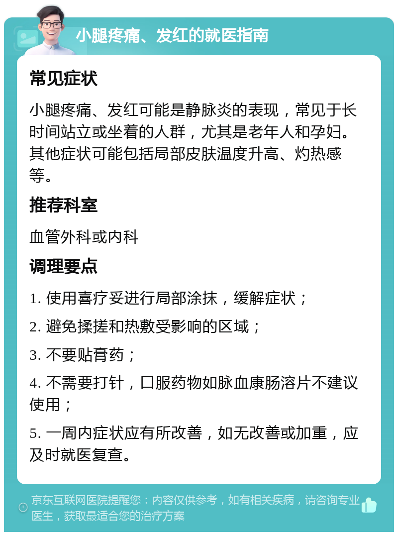 小腿疼痛、发红的就医指南 常见症状 小腿疼痛、发红可能是静脉炎的表现，常见于长时间站立或坐着的人群，尤其是老年人和孕妇。其他症状可能包括局部皮肤温度升高、灼热感等。 推荐科室 血管外科或内科 调理要点 1. 使用喜疗妥进行局部涂抹，缓解症状； 2. 避免揉搓和热敷受影响的区域； 3. 不要贴膏药； 4. 不需要打针，口服药物如脉血康肠溶片不建议使用； 5. 一周内症状应有所改善，如无改善或加重，应及时就医复查。