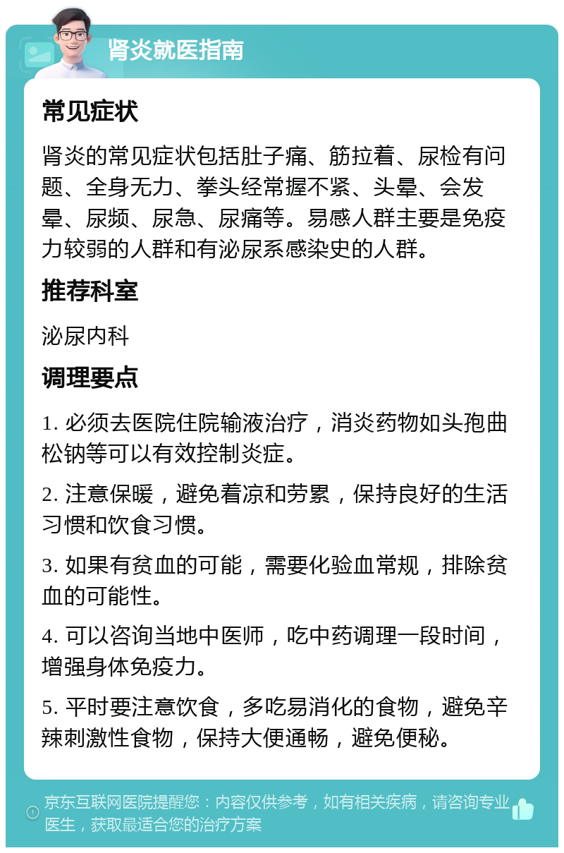 肾炎就医指南 常见症状 肾炎的常见症状包括肚子痛、筋拉着、尿检有问题、全身无力、拳头经常握不紧、头晕、会发晕、尿频、尿急、尿痛等。易感人群主要是免疫力较弱的人群和有泌尿系感染史的人群。 推荐科室 泌尿内科 调理要点 1. 必须去医院住院输液治疗，消炎药物如头孢曲松钠等可以有效控制炎症。 2. 注意保暖，避免着凉和劳累，保持良好的生活习惯和饮食习惯。 3. 如果有贫血的可能，需要化验血常规，排除贫血的可能性。 4. 可以咨询当地中医师，吃中药调理一段时间，增强身体免疫力。 5. 平时要注意饮食，多吃易消化的食物，避免辛辣刺激性食物，保持大便通畅，避免便秘。