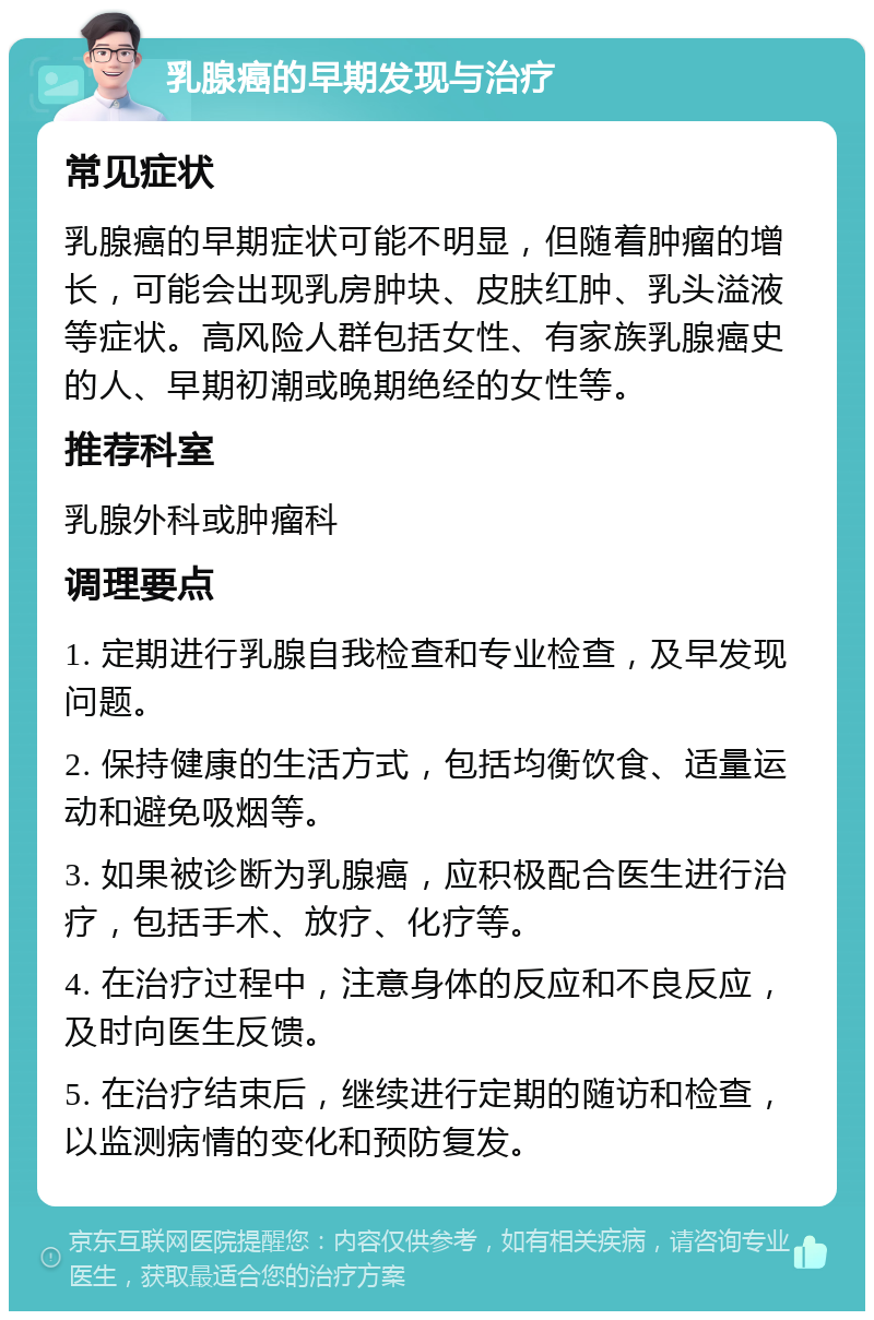 乳腺癌的早期发现与治疗 常见症状 乳腺癌的早期症状可能不明显，但随着肿瘤的增长，可能会出现乳房肿块、皮肤红肿、乳头溢液等症状。高风险人群包括女性、有家族乳腺癌史的人、早期初潮或晚期绝经的女性等。 推荐科室 乳腺外科或肿瘤科 调理要点 1. 定期进行乳腺自我检查和专业检查，及早发现问题。 2. 保持健康的生活方式，包括均衡饮食、适量运动和避免吸烟等。 3. 如果被诊断为乳腺癌，应积极配合医生进行治疗，包括手术、放疗、化疗等。 4. 在治疗过程中，注意身体的反应和不良反应，及时向医生反馈。 5. 在治疗结束后，继续进行定期的随访和检查，以监测病情的变化和预防复发。