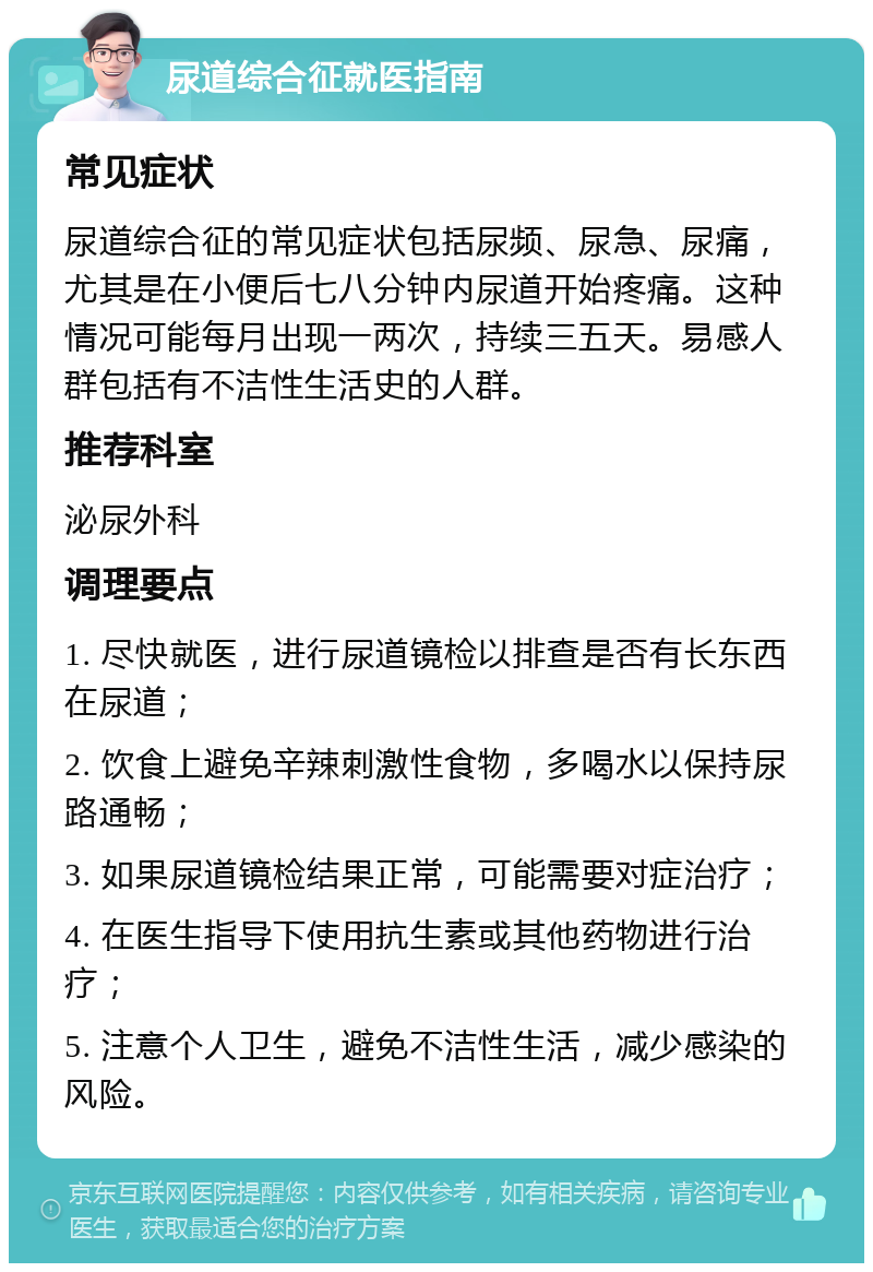 尿道综合征就医指南 常见症状 尿道综合征的常见症状包括尿频、尿急、尿痛，尤其是在小便后七八分钟内尿道开始疼痛。这种情况可能每月出现一两次，持续三五天。易感人群包括有不洁性生活史的人群。 推荐科室 泌尿外科 调理要点 1. 尽快就医，进行尿道镜检以排查是否有长东西在尿道； 2. 饮食上避免辛辣刺激性食物，多喝水以保持尿路通畅； 3. 如果尿道镜检结果正常，可能需要对症治疗； 4. 在医生指导下使用抗生素或其他药物进行治疗； 5. 注意个人卫生，避免不洁性生活，减少感染的风险。