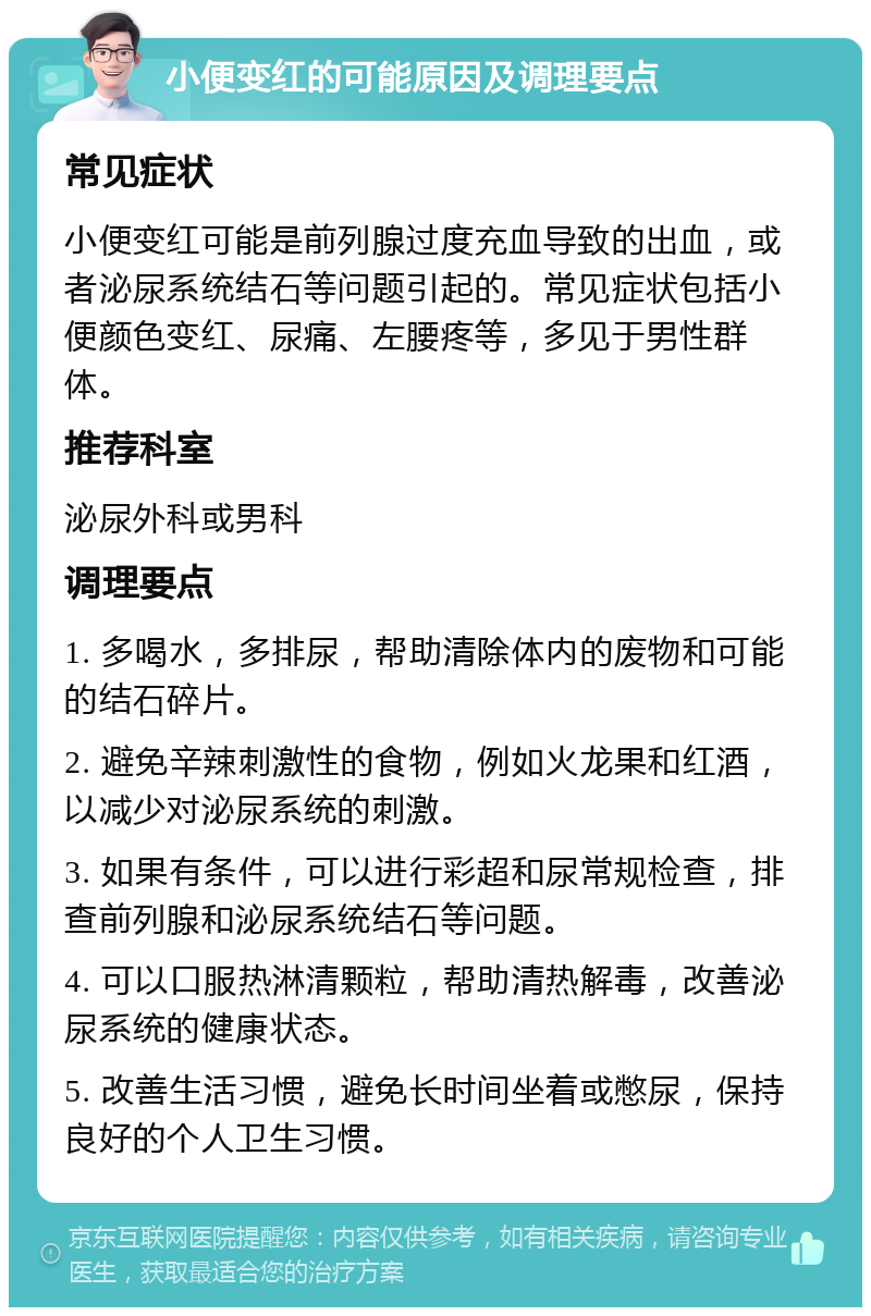 小便变红的可能原因及调理要点 常见症状 小便变红可能是前列腺过度充血导致的出血，或者泌尿系统结石等问题引起的。常见症状包括小便颜色变红、尿痛、左腰疼等，多见于男性群体。 推荐科室 泌尿外科或男科 调理要点 1. 多喝水，多排尿，帮助清除体内的废物和可能的结石碎片。 2. 避免辛辣刺激性的食物，例如火龙果和红酒，以减少对泌尿系统的刺激。 3. 如果有条件，可以进行彩超和尿常规检查，排查前列腺和泌尿系统结石等问题。 4. 可以口服热淋清颗粒，帮助清热解毒，改善泌尿系统的健康状态。 5. 改善生活习惯，避免长时间坐着或憋尿，保持良好的个人卫生习惯。